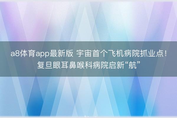 a8体育app最新版 宇宙首个飞机病院抓业点！复旦眼耳鼻喉科病院启新“航”