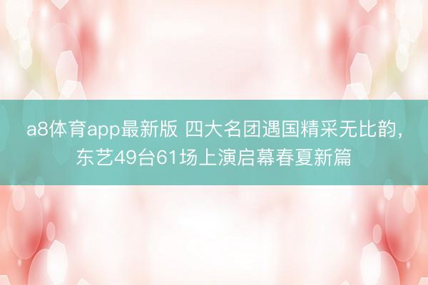 a8体育app最新版 四大名团遇国精采无比韵，东艺49台61场上演启幕春夏新篇