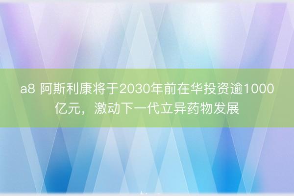 a8 阿斯利康将于2030年前在华投资逾1000亿元，激动下一代立异药物发展