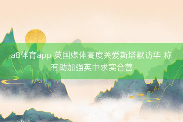 a8体育app 英国媒体高度关爱斯塔默访华 称有助加强英中求实合营