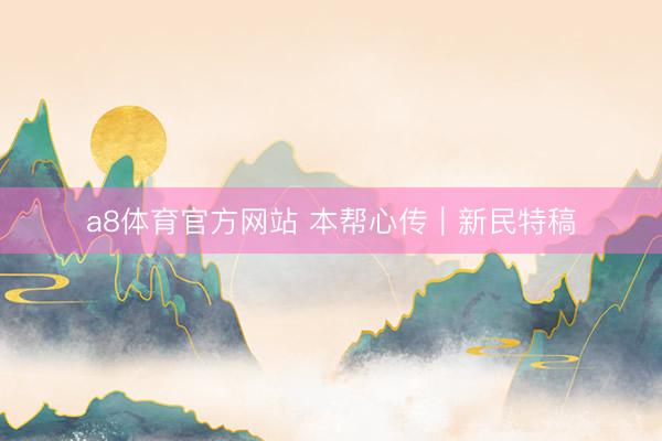 a8体育官方网站 本帮心传｜新民特稿