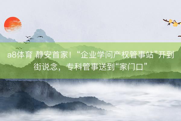 a8体育 静安首家！“企业学问产权管事站”开到街说念，专科管事送到“家门口”