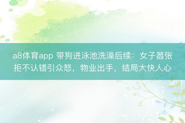 a8体育app 带狗进泳池洗澡后续：女子嚣张拒不认错引众怒，物业出手，结局大快人心