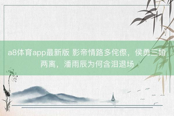 a8体育app最新版 影帝情路多侘傺，侯勇三婚两离，潘雨辰为何含泪退场