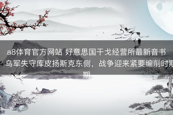 a8体育官方网站 好意思国干戈经营所最新音书，乌军失守库皮扬斯克东侧，战争迎来紧要编削时期