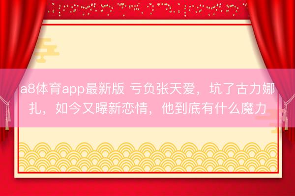a8体育app最新版 亏负张天爱，坑了古力娜扎，如今又曝新恋情，他到底有什么魔力