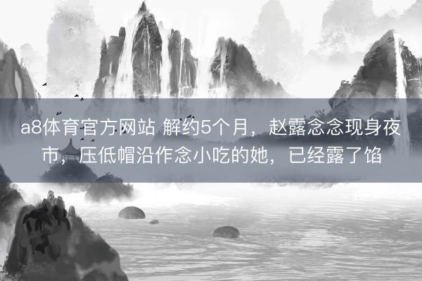 a8体育官方网站 解约5个月，赵露念念现身夜市，压低帽沿作念小吃的她，已经露了馅