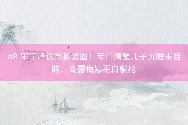 a8 宋宁峰说念歉退圈！专门清醒儿子沉睡未目睹，高露梅婷平白躺枪