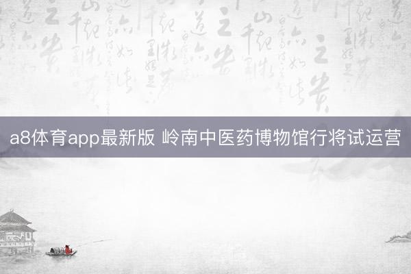 a8体育app最新版 岭南中医药博物馆行将试运营