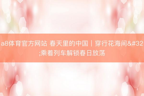 a8体育官方网站 春天里的中国｜穿行花海间 乘着列车解锁春日放荡