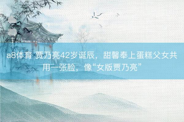a8体育 贾乃亮42岁诞辰，甜馨奉上蛋糕父女共用一张脸，像“女版贾乃亮”
