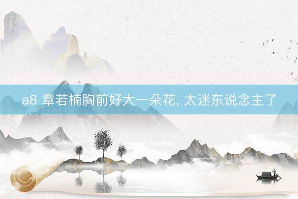 a8 章若楠胸前好大一朵花, 太迷东说念主了