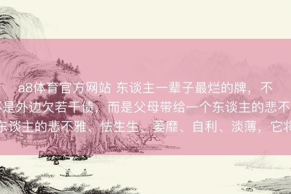 a8体育官方网站 东谈主一辈子最烂的牌，不是家里有何等穷，更不是外边欠若干债，而是父母带给一个东谈主的悲不雅、怯生生、萎靡、自利、淡薄，它将随同你一世