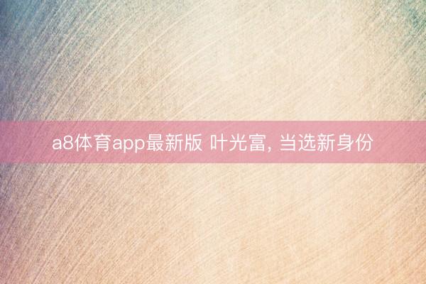 a8体育app最新版 叶光富, 当选新身份