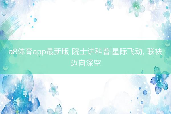 a8体育app最新版 院士讲科普|星际飞动, 联袂迈向深空