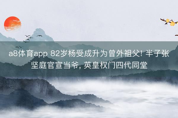 a8体育app 82岁杨受成升为曾外祖父! 半子张坚庭官宣当爷, 英皇权门四代同堂