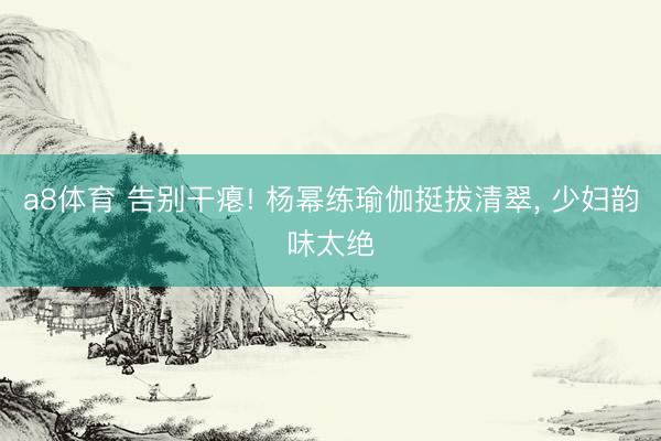 a8体育 告别干瘪! 杨幂练瑜伽挺拔清翠, 少妇韵味太绝