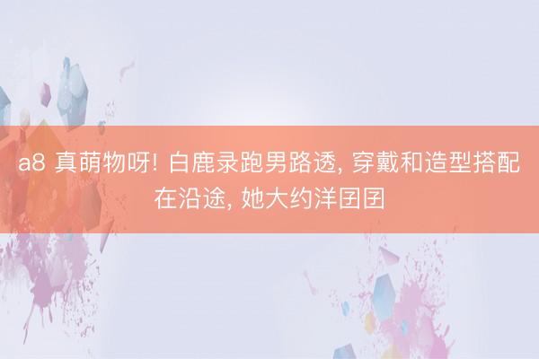 a8 真萌物呀! 白鹿录跑男路透, 穿戴和造型搭配在沿途, 她大约洋囝囝