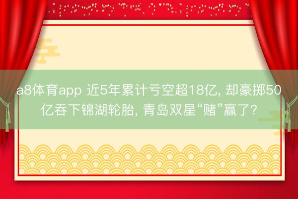 a8体育app 近5年累计亏空超18亿, 却豪掷50亿吞下锦湖轮胎, 青岛双星“赌”赢了?