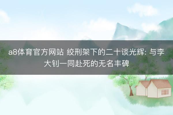 a8体育官方网站 绞刑架下的二十谈光辉: 与李大钊一同赴死的无名丰碑
